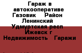 Гараж в автокооперативе “Газовик“ › Район ­ Ленинский - Удмуртская респ., Ижевск г. Недвижимость » Гаражи   